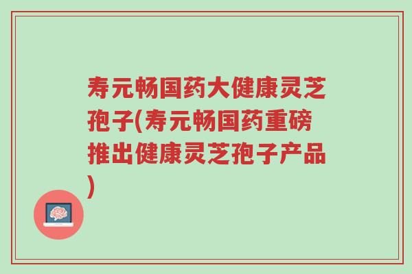 寿元畅国药大健康灵芝孢子(寿元畅国药重磅推出健康灵芝孢子产品)-第1张图片-超越