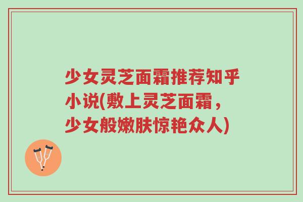 少女灵芝面霜推荐知乎小说(敷上灵芝面霜，少女般嫩肤惊艳众人)-第1张图片-超越