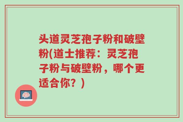 头道灵芝孢子粉和破壁粉(道士推荐：灵芝孢子粉与破壁粉，哪个更适合你？)-第1张图片-超越