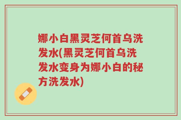 娜小白黑灵芝何首乌洗发水(黑灵芝何首乌洗发水变身为娜小白的秘方洗发水)-第1张图片-超越 娜小白黑灵芝何首乌洗发水(黑灵芝何首乌洗发水变身为娜小白的秘方洗发水)-第1张图片-超越