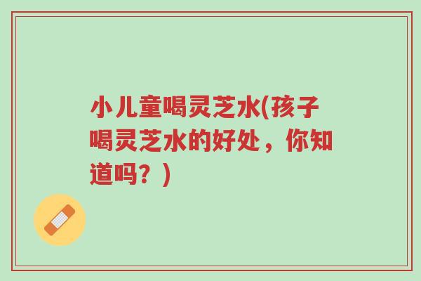 小儿童喝灵芝水(孩子喝灵芝水的好处,你知道吗?)-第1张图片-超越 小儿童喝灵芝水(孩子喝灵芝水的好处,你知道吗?)-第1张图片-超越