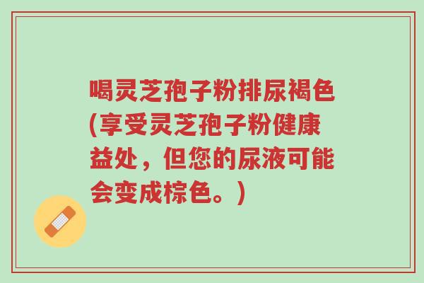 喝灵芝孢子粉排尿褐色(享受灵芝孢子粉健康益处,但您的尿液可能会变成棕色。)-第1张图片-超越 喝灵芝孢子粉排尿褐色(享受灵芝孢子粉健康益处,但您的尿液可能会变成棕色。)-第1张图片-超越