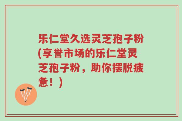乐仁堂久选灵芝孢子粉(享誉市场的乐仁堂灵芝孢子粉,助你摆脱疲惫!)-第1张图片-超越 乐仁堂久选灵芝孢子粉(享誉市场的乐仁堂灵芝孢子粉,助你摆脱疲惫!)-第1张图片-超越