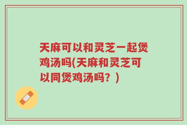天麻可以和灵芝一起煲鸡汤吗(天麻和灵芝可以同煲鸡汤吗?)-第1张图片-超越 天麻可以和灵芝一起煲鸡汤吗(天麻和灵芝可以同煲鸡汤吗?)-第1张图片-超越