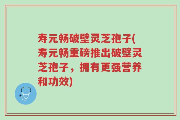 寿元畅破壁灵芝孢子(寿元畅重磅推出破壁灵芝孢子，拥有更强营养和功效)-第1张图片-超越