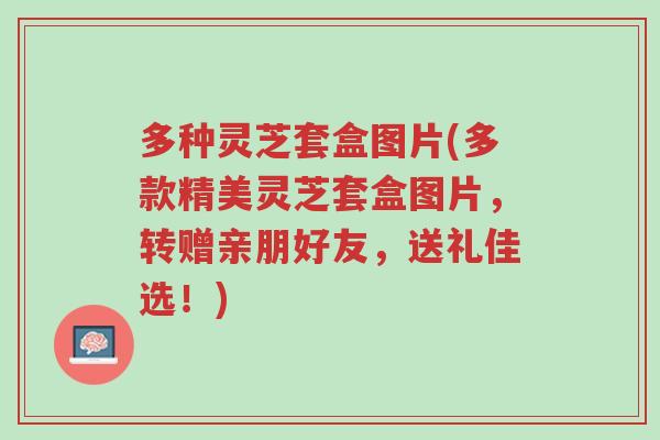 多种灵芝套盒图片(多款精美灵芝套盒图片，转赠亲朋好友，送礼佳选！)-第1张图片-超越