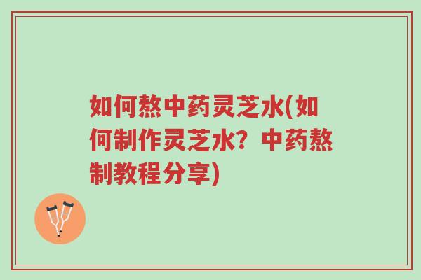 如何熬中药灵芝水(如何制作灵芝水？中药熬制教程分享)-第1张图片-超越
