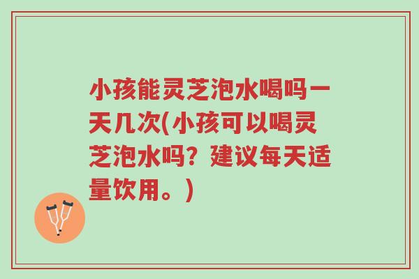 小孩能灵芝泡水喝吗一天几次(小孩可以喝灵芝泡水吗？建议每天适量饮用。)-第1张图片-超越
