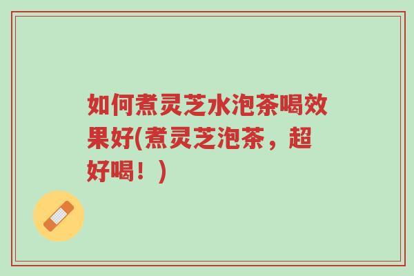 如何煮灵芝水泡茶喝效果好(煮灵芝泡茶，超好喝！)-第1张图片-超越