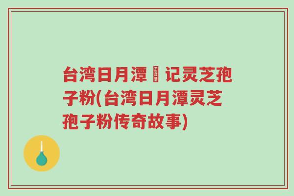 台湾日月潭哖记灵芝孢子粉(台湾日月潭灵芝孢子粉传奇故事)-第1张图片-超越 台湾日月潭哖记灵芝孢子粉(台湾日月潭灵芝孢子粉传奇故事)-第1张图片-超越