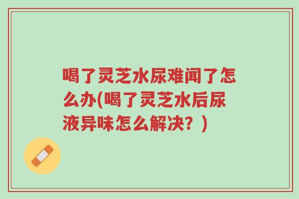 喝了灵芝水尿难闻了怎么办(喝了灵芝水后尿液异味怎么解决?)-第1张图片-超越 喝了灵芝水尿难闻了怎么办(喝了灵芝水后尿液异味怎么解决?)-第1张图片-超越