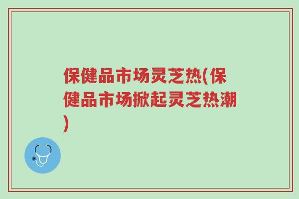 保健品市场灵芝热(保健品市场掀起灵芝热潮)-第1张图片-超越 保健品市场灵芝热(保健品市场掀起灵芝热潮)-第1张图片-超越