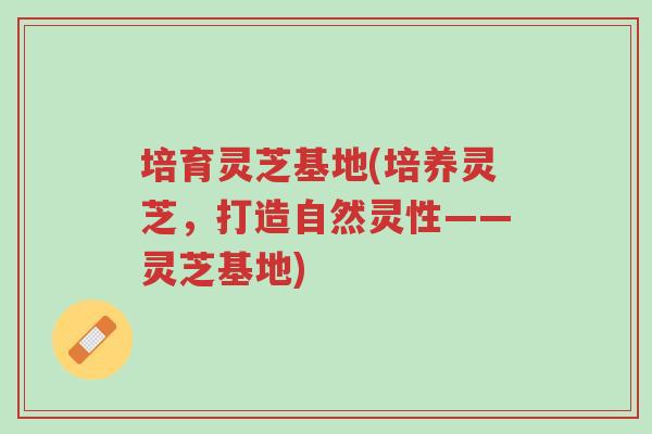 培育灵芝基地(培养灵芝,打造自然灵性——灵芝基地)-第1张图片-超越 培育灵芝基地(培养灵芝,打造自然灵性——灵芝基地)-第1张图片-超越