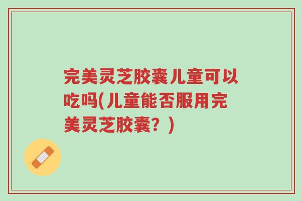完美灵芝胶囊儿童可以吃吗(儿童能否服用完美灵芝胶囊?)-第1张图片-超越 完美灵芝胶囊儿童可以吃吗(儿童能否服用完美灵芝胶囊?)-第1张图片-超越