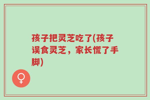 孩子把灵芝吃了(孩子误食灵芝，家长慌了手脚)-第1张图片-超越