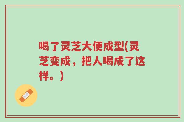 喝了灵芝大便成型(灵芝变成,把人喝成了这样。)-第1张图片-超越 喝了灵芝大便成型(灵芝变成,把人喝成了这样。)-第1张图片-超越