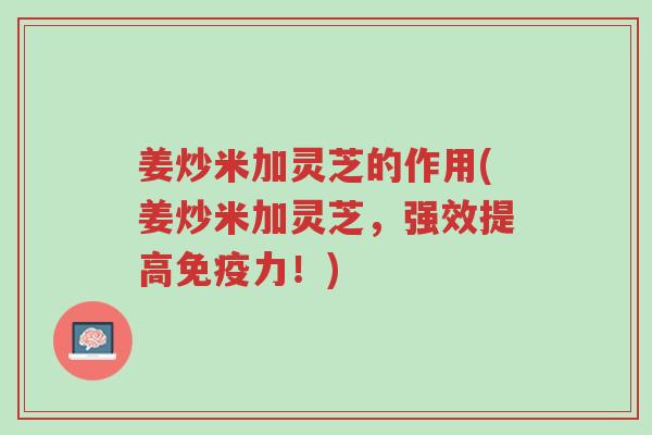 姜炒米加灵芝的作用(姜炒米加灵芝，强效提高免疫力！)-第1张图片-超越