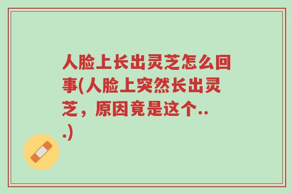 人脸上长出灵芝怎么回事(人脸上突然长出灵芝，原因竟是这个...)-第1张图片-超越