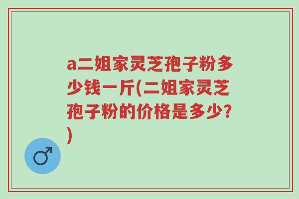a二姐家灵芝孢子粉多少钱一斤(二姐家灵芝孢子粉的价格是多少?)-第1张图片-超越 a二姐家灵芝孢子粉多少钱一斤(二姐家灵芝孢子粉的价格是多少?)-第1张图片-超越