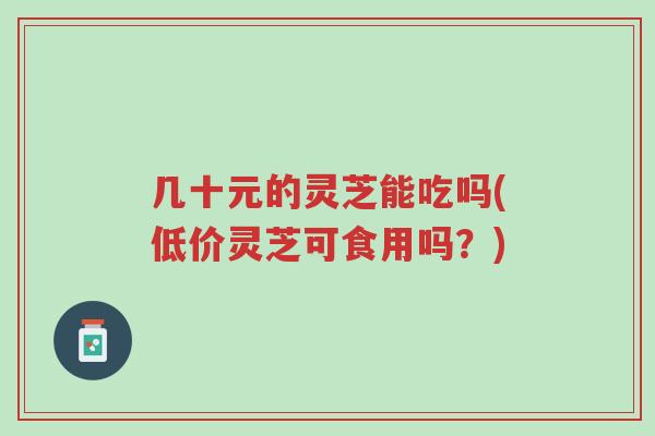 几十元的灵芝能吃吗(低价灵芝可食用吗?)-第1张图片-超越 几十元的灵芝能吃吗(低价灵芝可食用吗?)-第1张图片-超越