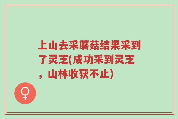 上山去采蘑菇结果采到了灵芝(成功采到灵芝，山林收获不止)-第1张图片-超越
