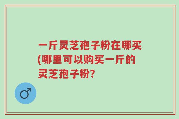 一斤灵芝孢子粉在哪买(哪里可以购买一斤的灵芝孢子粉?-第1张图片-超越 一斤灵芝孢子粉在哪买(哪里可以购买一斤的灵芝孢子粉?-第1张图片-超越
