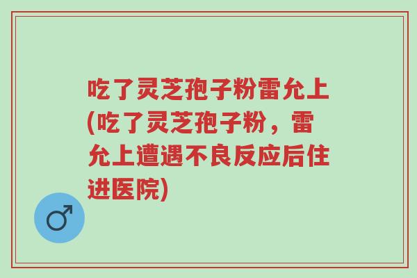 吃了灵芝孢子粉雷允上(吃了灵芝孢子粉,雷允上遭遇不良反应后住进医院)-第1张图片-超越 吃了灵芝孢子粉雷允上(吃了灵芝孢子粉,雷允上遭遇不良反应后住进医院)-第1张图片-超越