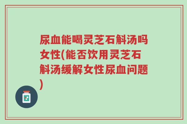 尿血能喝灵芝石斛汤吗女性(能否饮用灵芝石斛汤缓解女性尿血问题)-第1张图片-超越