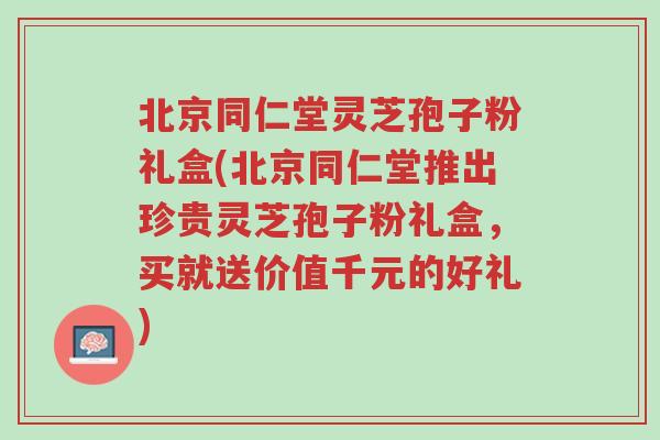 北京同仁堂灵芝孢子粉礼盒(北京同仁堂推出珍贵灵芝孢子粉礼盒，买就送价值千元的好礼)-第1张图片-超越