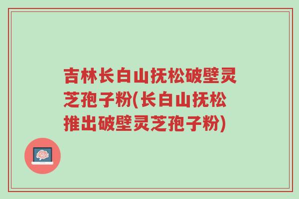 吉林长白山抚松破壁灵芝孢子粉(长白山抚松推出破壁灵芝孢子粉)-第1张图片-超越