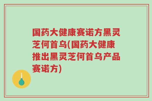 国药大健康赛诺方黑灵芝何首乌(国药大健康推出黑灵芝何首乌产品赛诺方)-第1张图片-超越 国药大健康赛诺方黑灵芝何首乌(国药大健康推出黑灵芝何首乌产品赛诺方)-第1张图片-超越