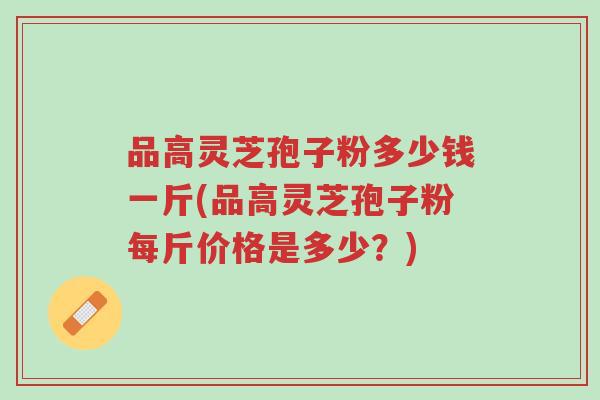 品高灵芝孢子粉多少钱一斤(品高灵芝孢子粉每斤价格是多少?)-第1张图片-超越 品高灵芝孢子粉多少钱一斤(品高灵芝孢子粉每斤价格是多少?)-第1张图片-超越