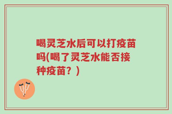 喝灵芝水后可以打疫苗吗(喝了灵芝水能否接种疫苗?)-第1张图片-超越 喝灵芝水后可以打疫苗吗(喝了灵芝水能否接种疫苗?)-第1张图片-超越