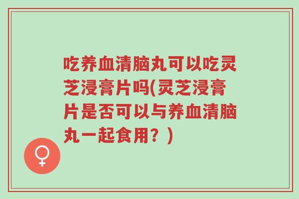 吃养血清脑丸可以吃灵芝浸膏片吗(灵芝浸膏片是否可以与养血清脑丸一起食用？)-第1张图片-超越