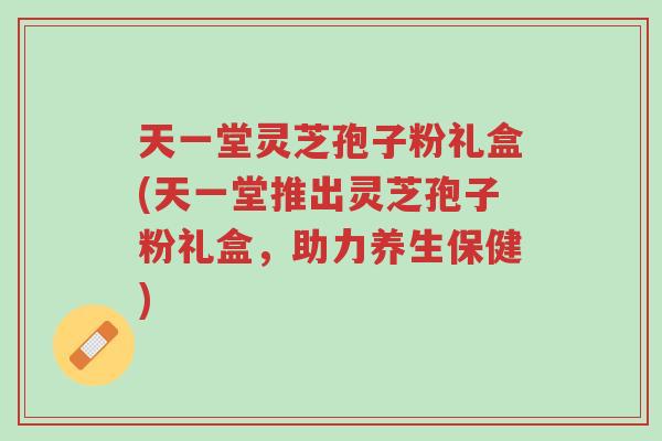 天一堂灵芝孢子粉礼盒(天一堂推出灵芝孢子粉礼盒,助力养生保健)-第1张图片-超越 天一堂灵芝孢子粉礼盒(天一堂推出灵芝孢子粉礼盒,助力养生保健)-第1张图片-超越