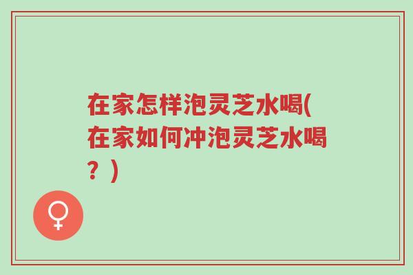 在家怎样泡灵芝水喝(在家如何冲泡灵芝水喝？)-第1张图片-超越