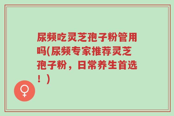 尿频吃灵芝孢子粉管用吗(尿频专家推荐灵芝孢子粉，日常养生首选！)-第1张图片-超越