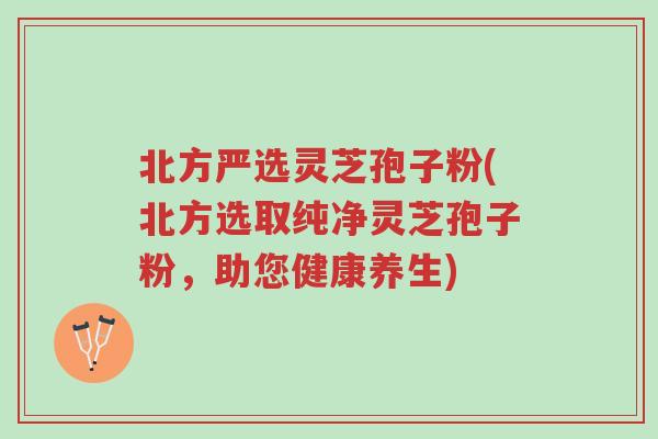 北方严选灵芝孢子粉(北方选取纯净灵芝孢子粉,助您健康养生)-第1张图片-超越 北方严选灵芝孢子粉(北方选取纯净灵芝孢子粉,助您健康养生)-第1张图片-超越