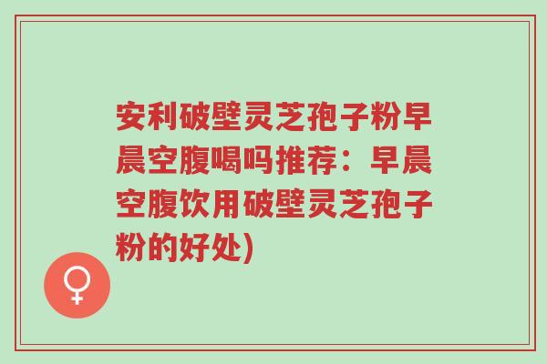 安利破壁灵芝孢子粉早晨空腹喝吗推荐：早晨空腹饮用破壁灵芝孢子粉的好处)-第1张图片-超越