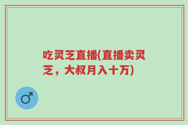 吃灵芝直播(直播卖灵芝，大叔月入十万)-第1张图片-超越