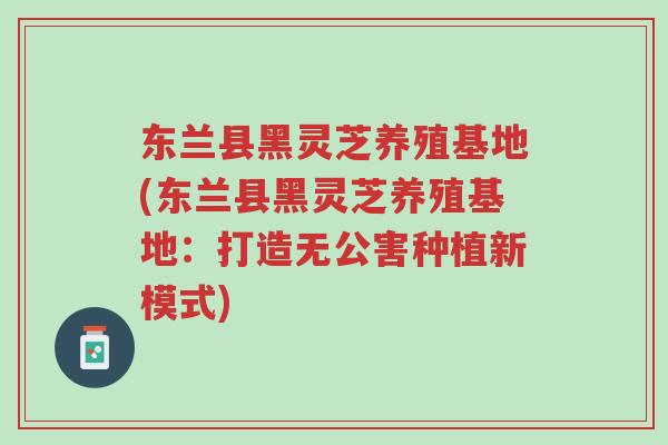 东兰县黑灵芝养殖基地(东兰县黑灵芝养殖基地：打造无公害种植新模式)-第1张图片-超越
