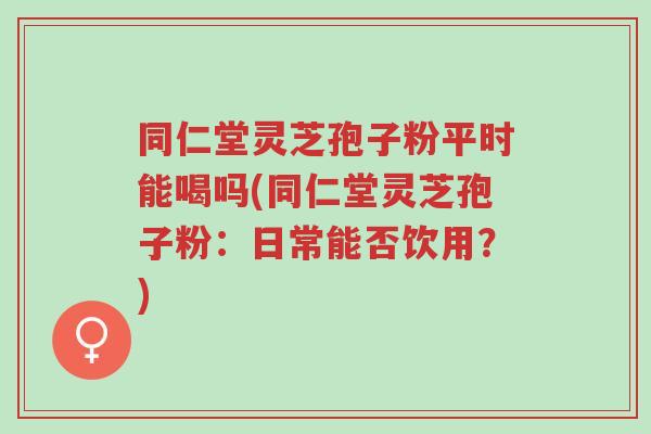 同仁堂灵芝孢子粉平时能喝吗(同仁堂灵芝孢子粉:日常能否饮用?)-第1张图片-超越 同仁堂灵芝孢子粉平时能喝吗(同仁堂灵芝孢子粉:日常能否饮用?)-第1张图片-超越
