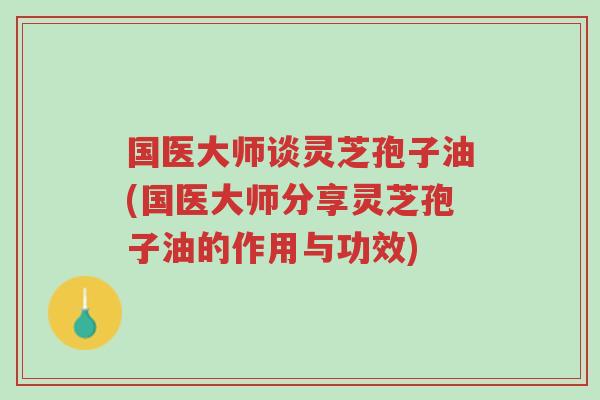 国医大师谈灵芝孢子油(国医大师分享灵芝孢子油的作用与功效)-第1张图片-超越