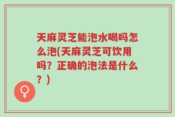 天麻灵芝能泡水喝吗怎么泡(天麻灵芝可饮用吗?正确的泡法是什么?)-第1张图片-超越 天麻灵芝能泡水喝吗怎么泡(天麻灵芝可饮用吗?正确的泡法是什么?)-第1张图片-超越