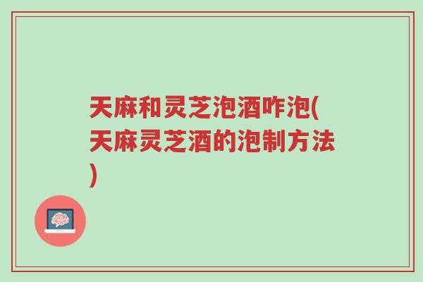 天麻和灵芝泡酒咋泡(天麻灵芝酒的泡制方法)-第1张图片-超越