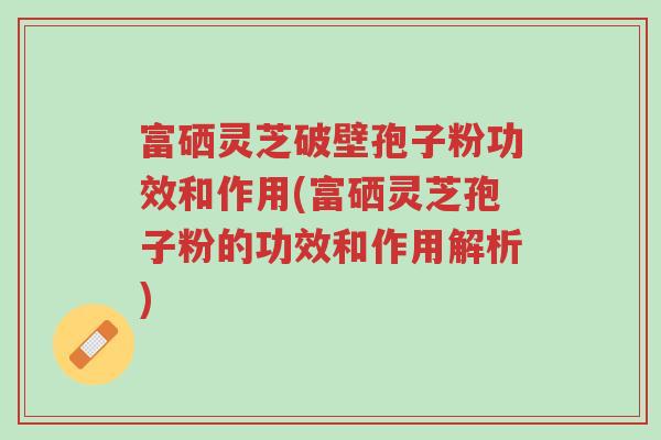 富硒灵芝破壁孢子粉功效和作用(富硒灵芝孢子粉的功效和作用解析)-第1张图片-超越 富硒灵芝破壁孢子粉功效和作用(富硒灵芝孢子粉的功效和作用解析)-第1张图片-超越