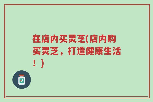 在店内买灵芝(店内购买灵芝，打造健康生活！)-第1张图片-超越