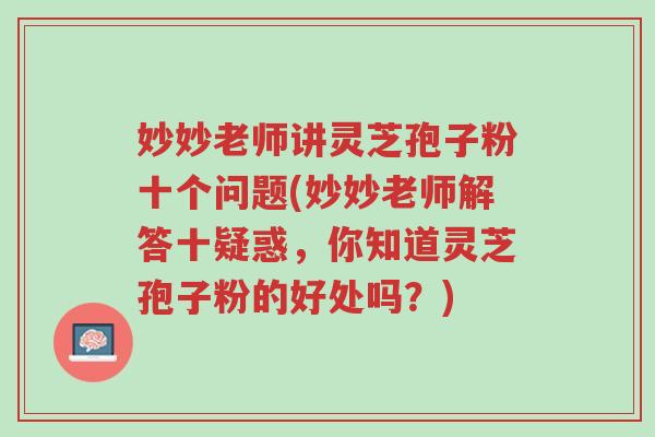 妙妙老师讲灵芝孢子粉十个问题(妙妙老师解答十疑惑，你知道灵芝孢子粉的好处吗？)-第1张图片-超越