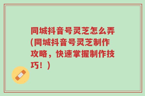 同城抖音号灵芝怎么弄(同城抖音号灵芝制作攻略,快速掌握制作技巧!)-第1张图片-超越 同城抖音号灵芝怎么弄(同城抖音号灵芝制作攻略,快速掌握制作技巧!)-第1张图片-超越