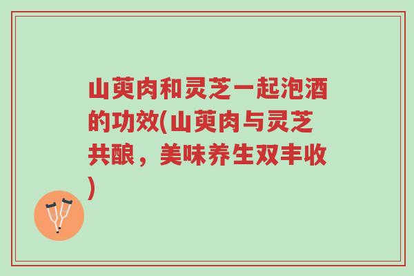 山萸肉和灵芝一起泡酒的功效(山萸肉与灵芝共酿，美味养生双丰收)-第1张图片-超越